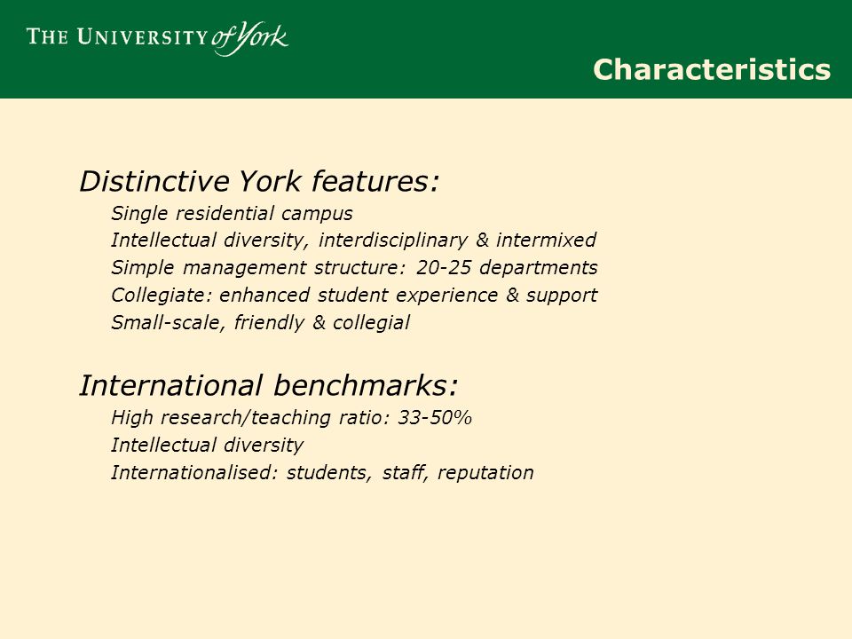 Characteristics Distinctive York features: Single residential campus Intellectual diversity, interdisciplinary & intermixed Simple management structure: departments Collegiate: enhanced student experience & support Small-scale, friendly & collegial International benchmarks: High research/teaching ratio: 33-50% Intellectual diversity Internationalised: students, staff, reputation
