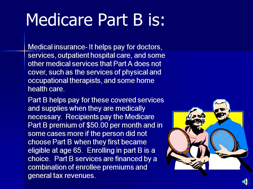 Medicare Part B is: Medical insurance- It helps pay for doctors, services, outpatient hospital care, and some other medical services that Part A does not cover, such as the services of physical and occupational therapists, and some home health care.