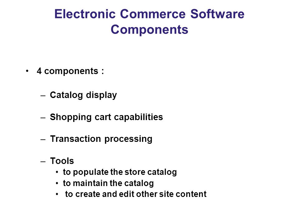 Electronic Commerce Software Components 4 components : –Catalog display –Shopping cart capabilities –Transaction processing –Tools to populate the store catalog to maintain the catalog to create and edit other site content
