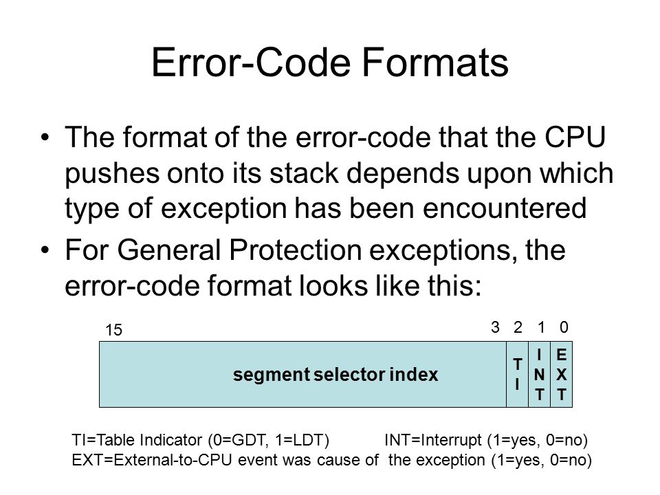 Error-Code Formats The format of the error-code that the CPU pushes onto its stack depends upon which type of exception has been encountered For General Protection exceptions, the error-code format looks like this: segment selector index EXTEXT INTINT TITI TI=Table Indicator (0=GDT, 1=LDT) INT=Interrupt (1=yes, 0=no) EXT=External-to-CPU event was cause of the exception (1=yes, 0=no)