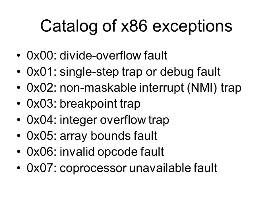 Catalog of x86 exceptions 0x00: divide-overflow fault 0x01: single-step trap or debug fault 0x02: non-maskable interrupt (NMI) trap 0x03: breakpoint trap 0x04: integer overflow trap 0x05: array bounds fault 0x06: invalid opcode fault 0x07: coprocessor unavailable fault