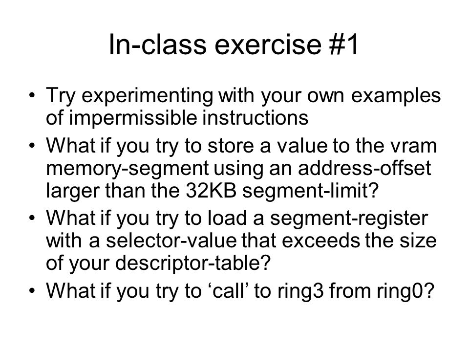 In-class exercise #1 Try experimenting with your own examples of impermissible instructions What if you try to store a value to the vram memory-segment using an address-offset larger than the 32KB segment-limit.