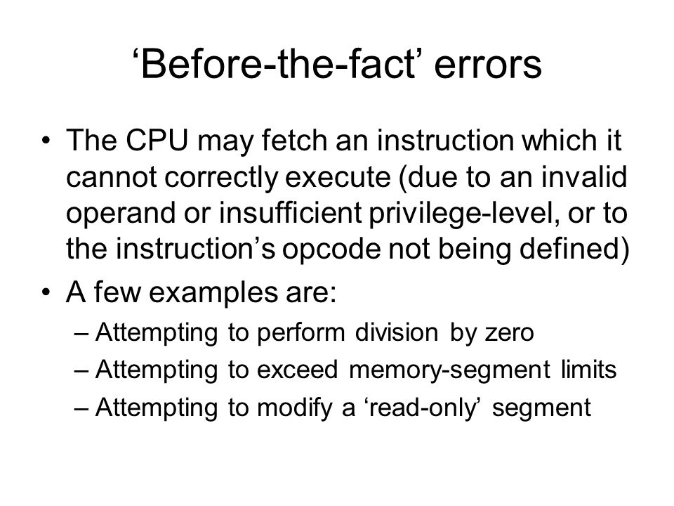 ‘Before-the-fact’ errors The CPU may fetch an instruction which it cannot correctly execute (due to an invalid operand or insufficient privilege-level, or to the instruction’s opcode not being defined) A few examples are: –Attempting to perform division by zero –Attempting to exceed memory-segment limits –Attempting to modify a ‘read-only’ segment