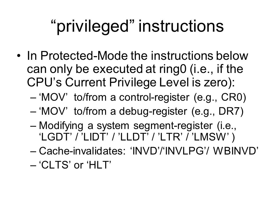 privileged instructions In Protected-Mode the instructions below can only be executed at ring0 (i.e., if the CPU’s Current Privilege Level is zero): –‘MOV’ to/from a control-register (e.g., CR0) –‘MOV’ to/from a debug-register (e.g., DR7) –Modifying a system segment-register (i.e., ‘LGDT’ / ’LIDT’ / ’LLDT’ / ’LTR’ / ’LMSW’ ) –Cache-invalidates: ‘INVD’/‘INVLPG’/ WBINVD’ –‘CLTS’ or ‘HLT’