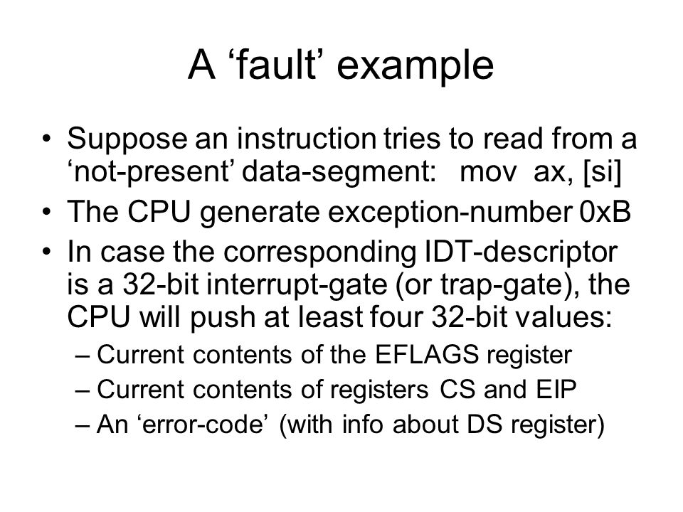 A ‘fault’ example Suppose an instruction tries to read from a ‘not-present’ data-segment: mov ax, [si] The CPU generate exception-number 0xB In case the corresponding IDT-descriptor is a 32-bit interrupt-gate (or trap-gate), the CPU will push at least four 32-bit values: –Current contents of the EFLAGS register –Current contents of registers CS and EIP –An ‘error-code’ (with info about DS register)