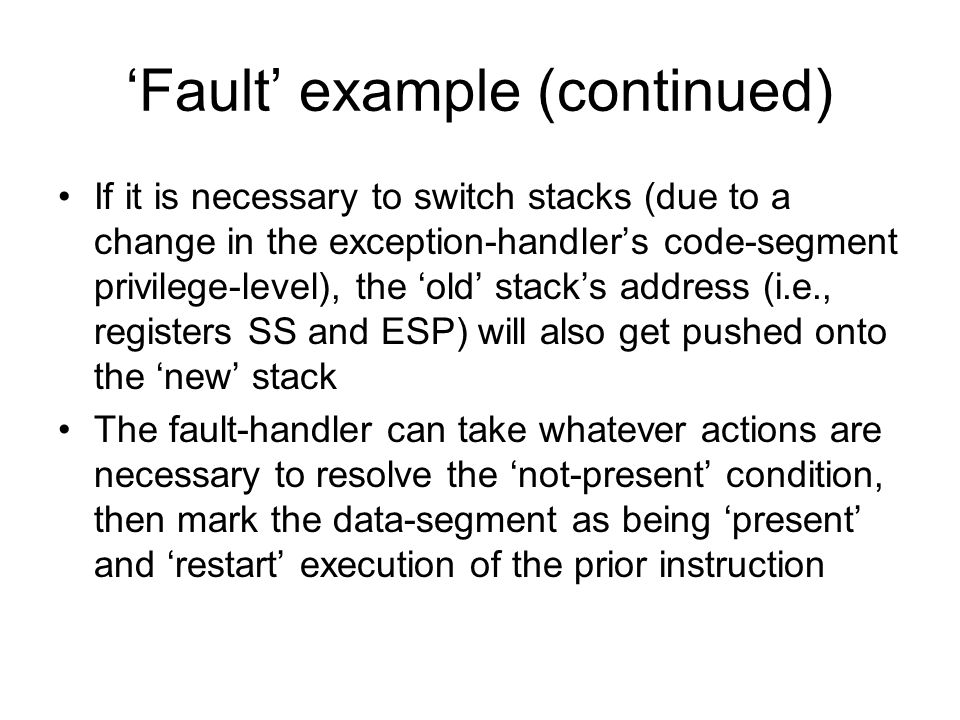 ‘Fault’ example (continued) If it is necessary to switch stacks (due to a change in the exception-handler’s code-segment privilege-level), the ‘old’ stack’s address (i.e., registers SS and ESP) will also get pushed onto the ‘new’ stack The fault-handler can take whatever actions are necessary to resolve the ‘not-present’ condition, then mark the data-segment as being ‘present’ and ‘restart’ execution of the prior instruction
