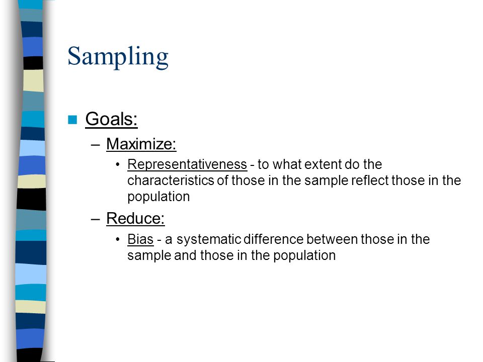 Sampling Goals: –Maximize: Representativeness - to what extent do the characteristics of those in the sample reflect those in the population –Reduce: Bias - a systematic difference between those in the sample and those in the population