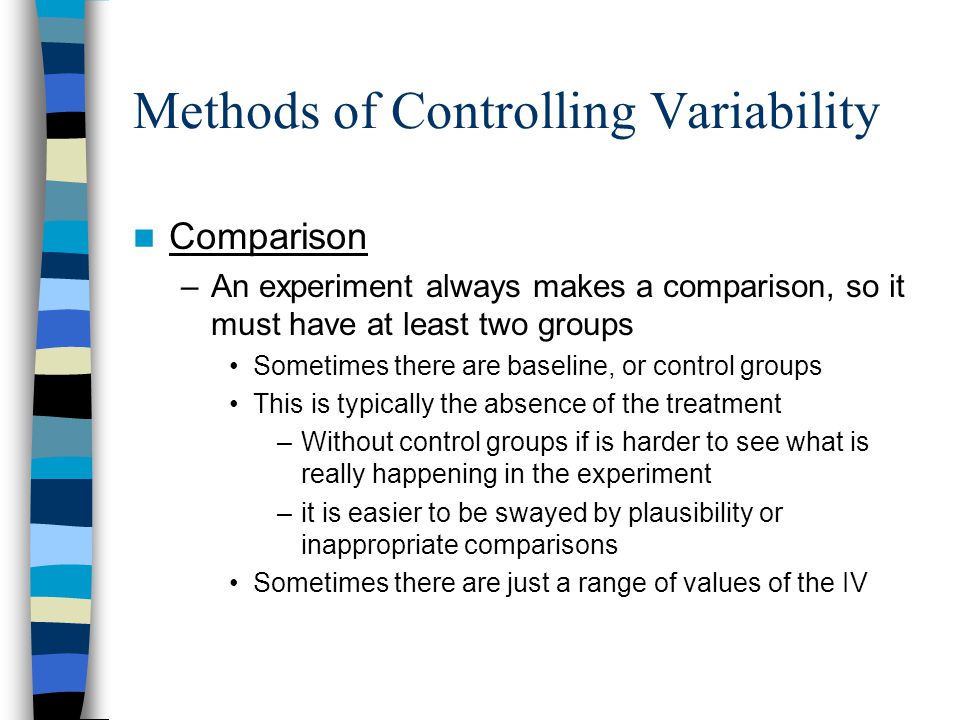 Methods of Controlling Variability Comparison –An experiment always makes a comparison, so it must have at least two groups Sometimes there are baseline, or control groups This is typically the absence of the treatment –Without control groups if is harder to see what is really happening in the experiment –it is easier to be swayed by plausibility or inappropriate comparisons Sometimes there are just a range of values of the IV