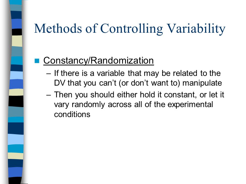 Methods of Controlling Variability Constancy/Randomization –If there is a variable that may be related to the DV that you can’t (or don’t want to) manipulate –Then you should either hold it constant, or let it vary randomly across all of the experimental conditions