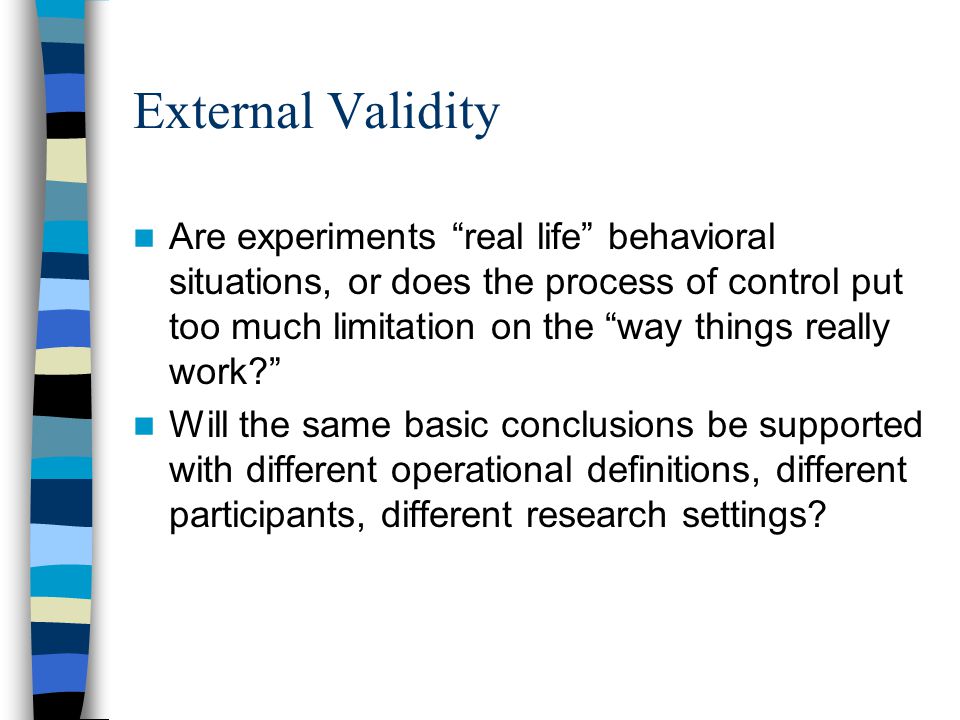 External Validity Are experiments real life behavioral situations, or does the process of control put too much limitation on the way things really work Will the same basic conclusions be supported with different operational definitions, different participants, different research settings