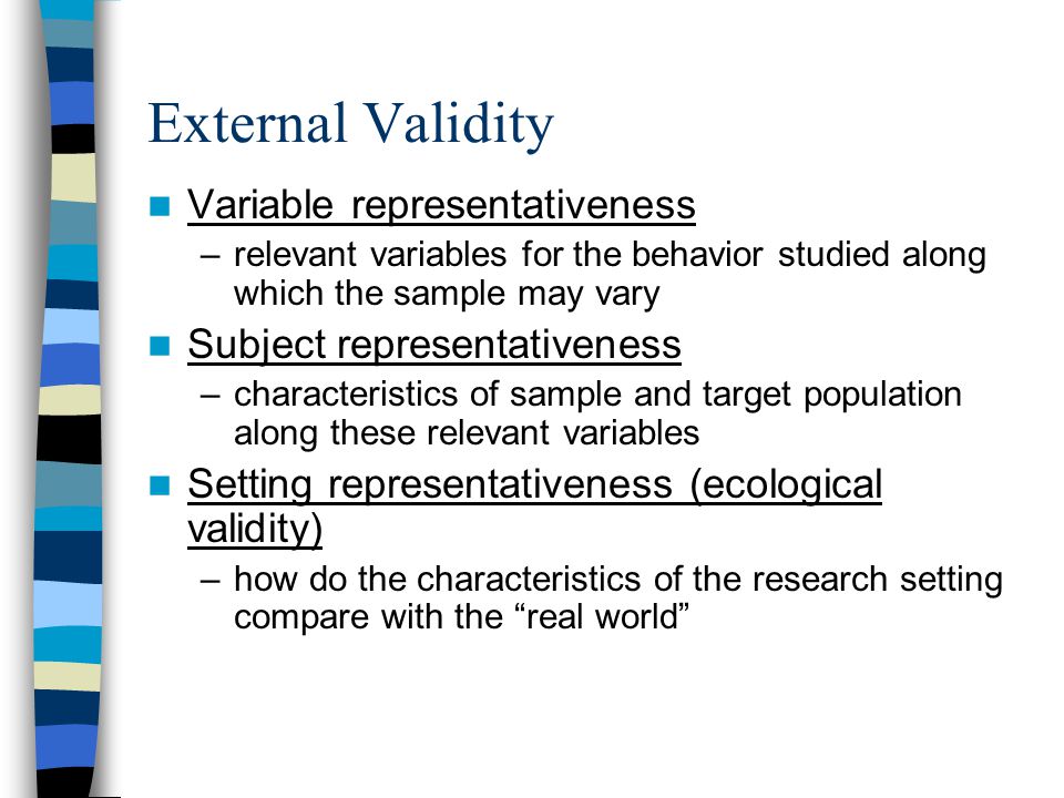 External Validity Variable representativeness –relevant variables for the behavior studied along which the sample may vary Subject representativeness –characteristics of sample and target population along these relevant variables Setting representativeness (ecological validity) –how do the characteristics of the research setting compare with the real world