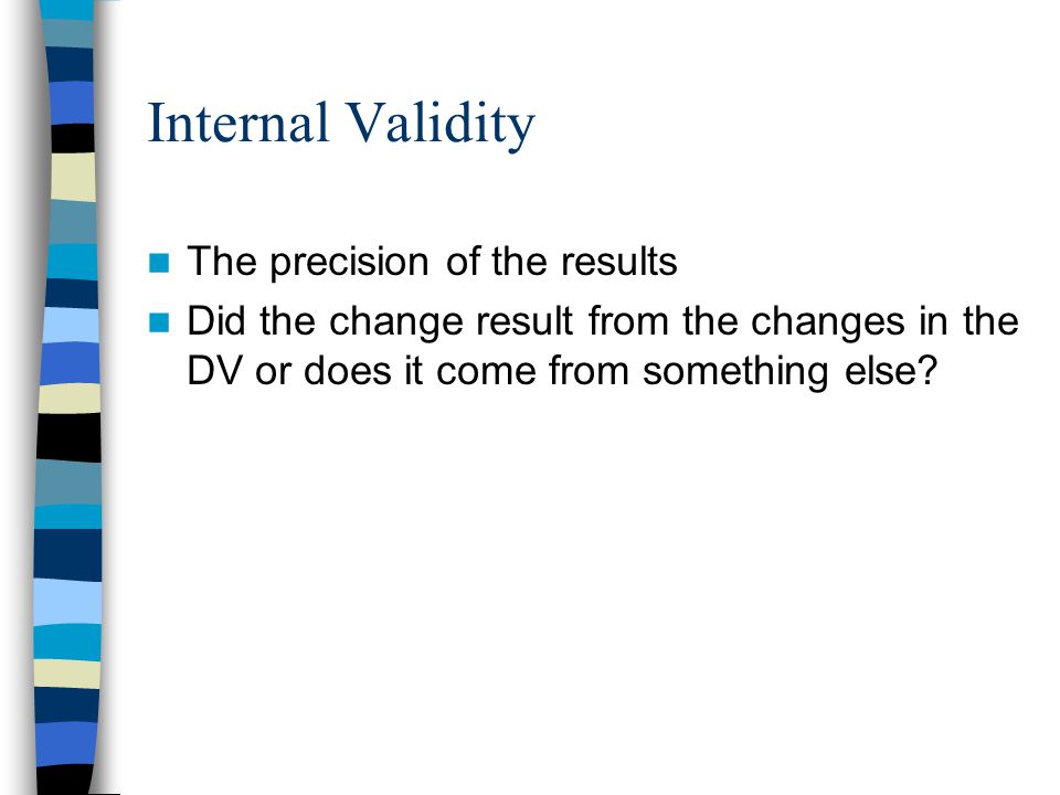 Internal Validity The precision of the results Did the change result from the changes in the DV or does it come from something else