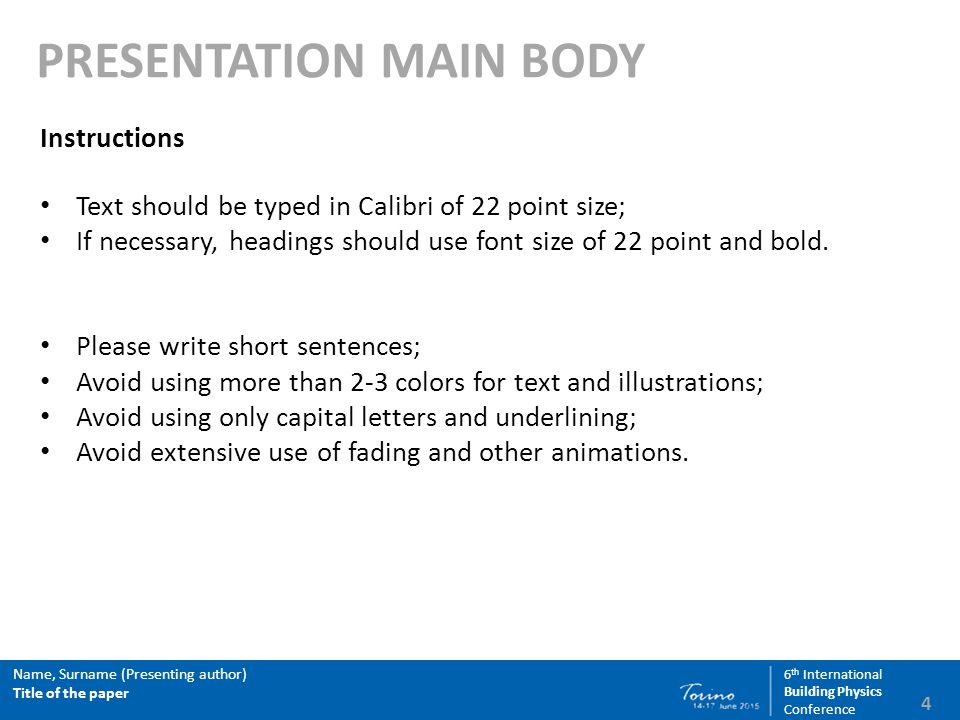 4 Name, Surname (Presenting author) Title of the paper 6 th International Building Physics Conference PRESENTATION MAIN BODY Instructions Text should be typed in Calibri of 22 point size; If necessary, headings should use font size of 22 point and bold.