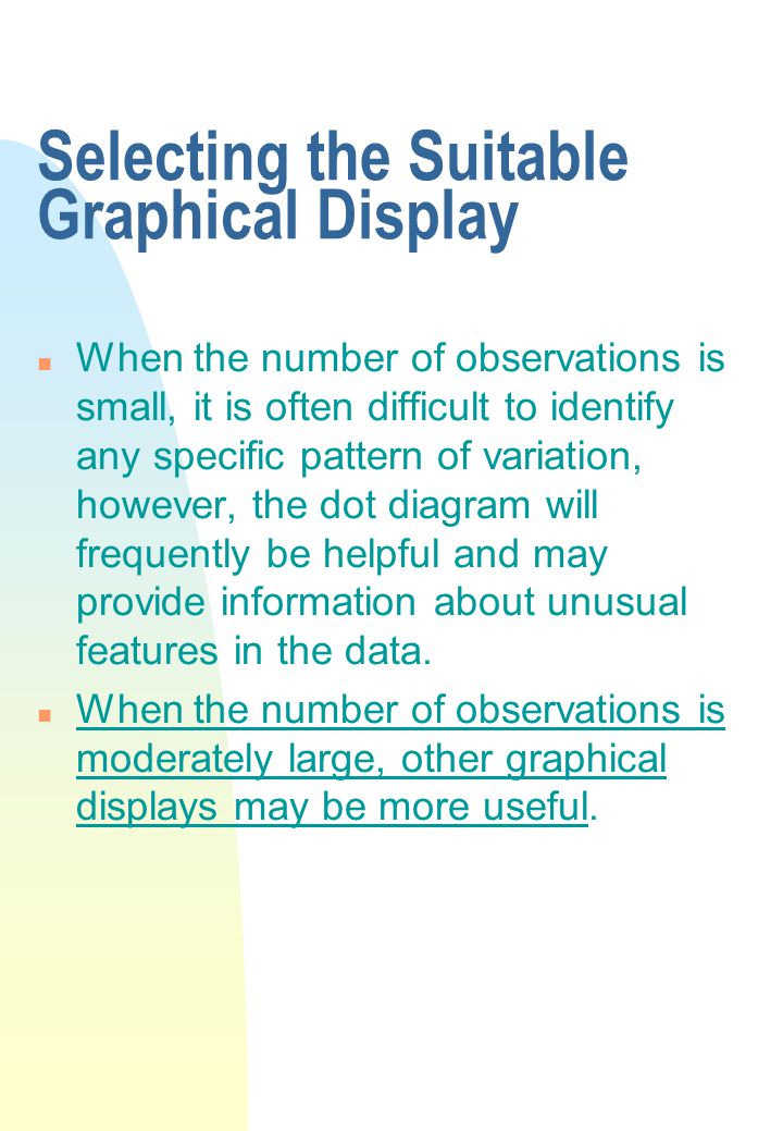 Selecting the Suitable Graphical Display n When the number of observations is small, it is often difficult to identify any specific pattern of variation, however, the dot diagram will frequently be helpful and may provide information about unusual features in the data.