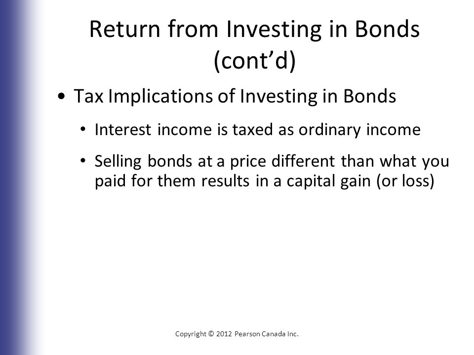 Return from Investing in Bonds (cont’d) Tax Implications of Investing in Bonds Interest income is taxed as ordinary income Selling bonds at a price different than what you paid for them results in a capital gain (or loss) Copyright © 2012 Pearson Canada Inc.