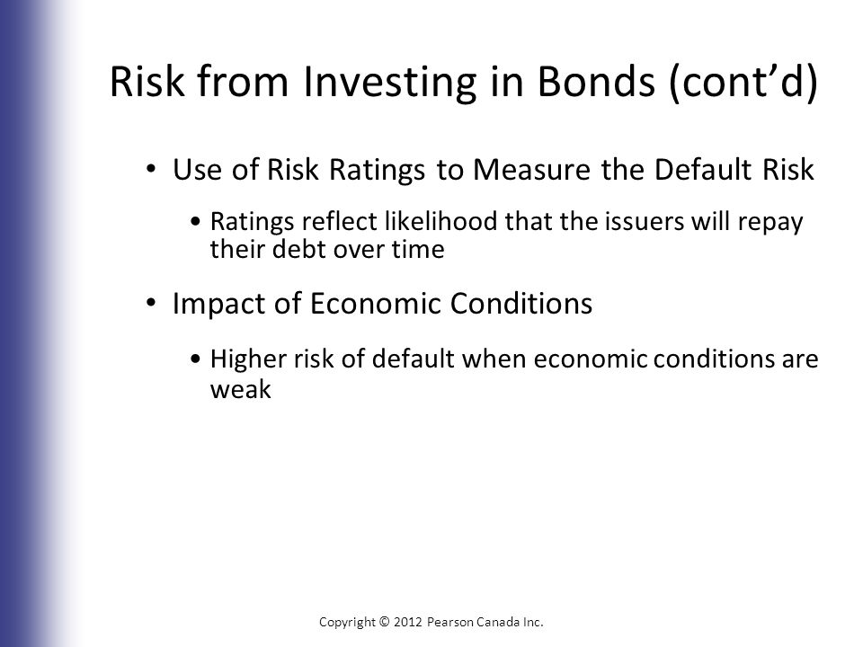 Risk from Investing in Bonds (cont’d) Use of Risk Ratings to Measure the Default Risk Ratings reflect likelihood that the issuers will repay their debt over time Impact of Economic Conditions Higher risk of default when economic conditions are weak Copyright © 2012 Pearson Canada Inc.