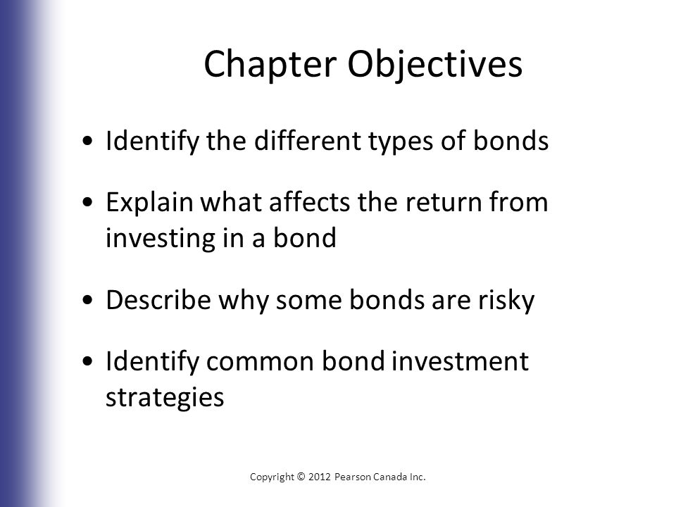 Chapter Objectives Identify the different types of bonds Explain what affects the return from investing in a bond Describe why some bonds are risky Identify common bond investment strategies Copyright © 2012 Pearson Canada Inc.