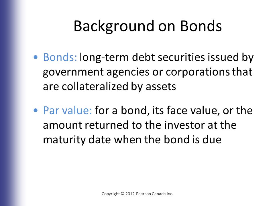 Background on Bonds Bonds: long-term debt securities issued by government agencies or corporations that are collateralized by assets Par value: for a bond, its face value, or the amount returned to the investor at the maturity date when the bond is due Copyright © 2012 Pearson Canada Inc.
