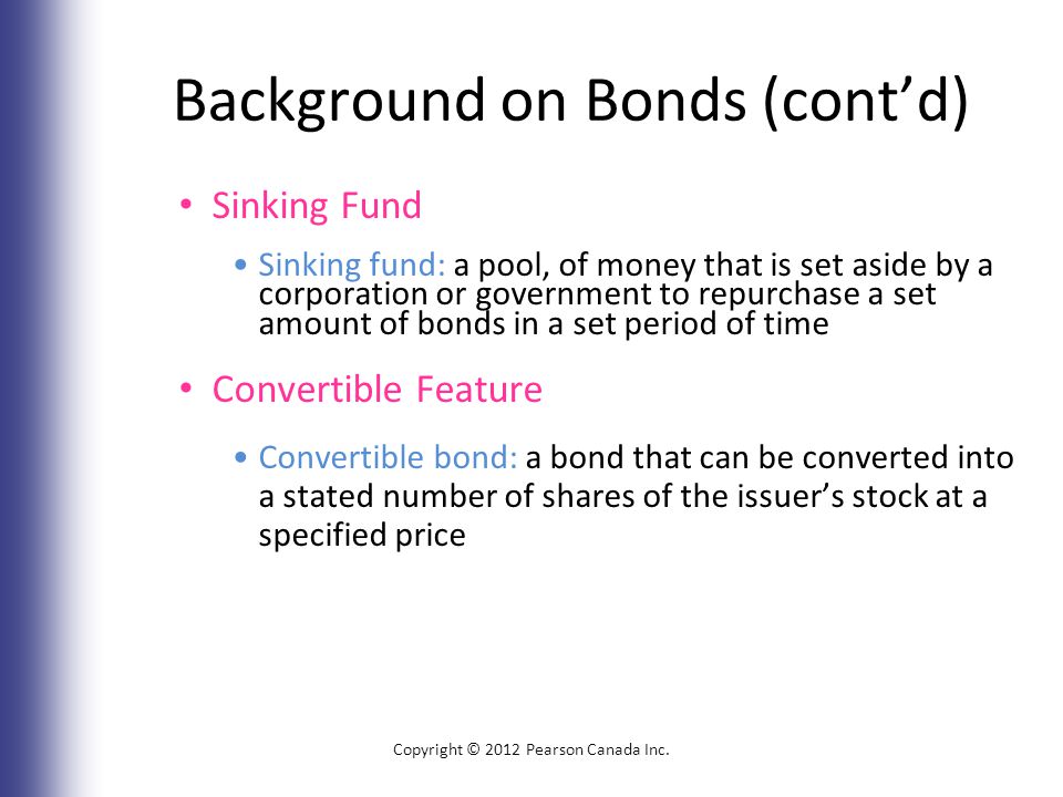 Background on Bonds (cont’d) Sinking Fund Sinking fund: a pool, of money that is set aside by a corporation or government to repurchase a set amount of bonds in a set period of time Convertible Feature Convertible bond: a bond that can be converted into a stated number of shares of the issuer’s stock at a specified price Copyright © 2012 Pearson Canada Inc.