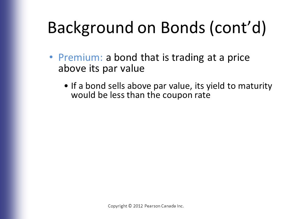 Background on Bonds (cont’d) Premium: a bond that is trading at a price above its par value If a bond sells above par value, its yield to maturity would be less than the coupon rate Copyright © 2012 Pearson Canada Inc.