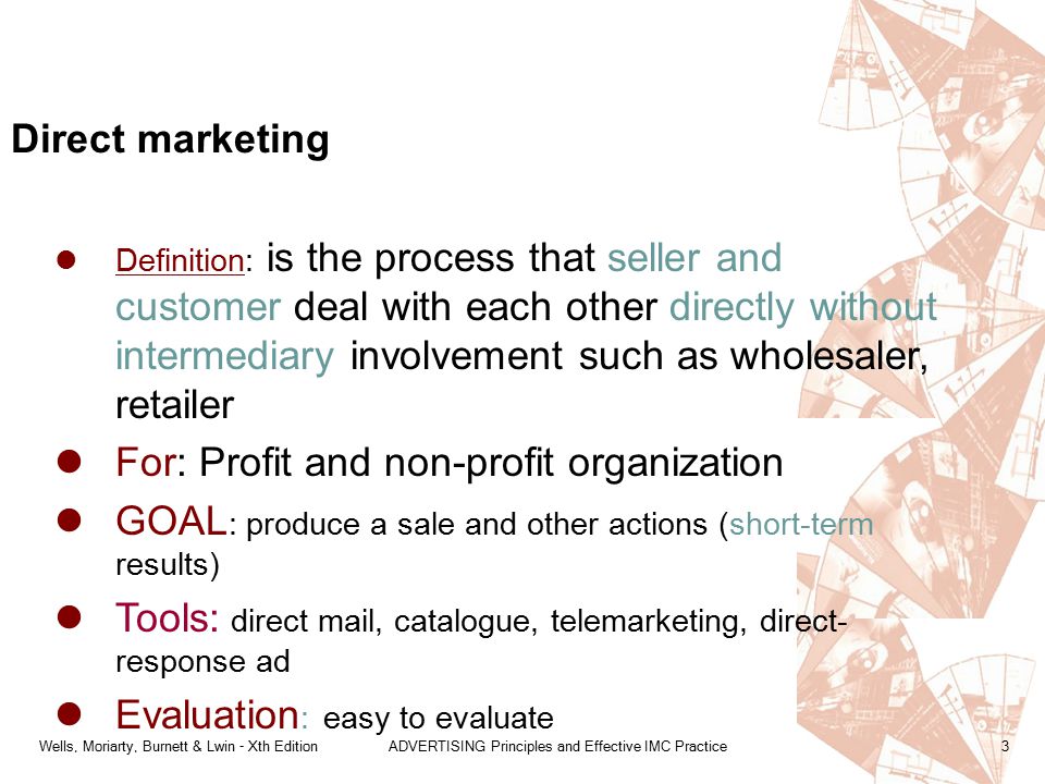 Wells, Moriarty, Burnett & Lwin - Xth EditionADVERTISING Principles and Effective IMC Practice3 Definition: is the process that seller and customer deal with each other directly without intermediary involvement such as wholesaler, retailer For: Profit and non-profit organization GOAL : produce a sale and other actions (short-term results) Tools: direct mail, catalogue, telemarketing, direct- response ad Evaluation : easy to evaluate Direct marketing