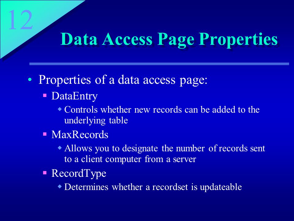 12 Data Access Page Properties Properties of a data access page:  DataEntry  Controls whether new records can be added to the underlying table  MaxRecords  Allows you to designate the number of records sent to a client computer from a server  RecordType  Determines whether a recordset is updateable