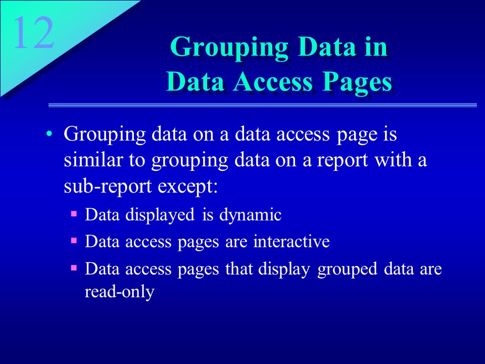 12 Grouping Data in Data Access Pages Grouping data on a data access page is similar to grouping data on a report with a sub-report except:  Data displayed is dynamic  Data access pages are interactive  Data access pages that display grouped data are read-only
