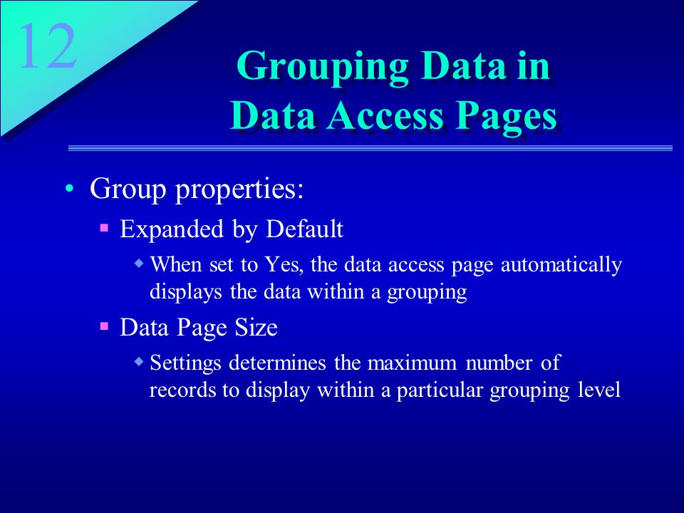 12 Grouping Data in Data Access Pages Group properties:  Expanded by Default  When set to Yes, the data access page automatically displays the data within a grouping  Data Page Size  Settings determines the maximum number of records to display within a particular grouping level