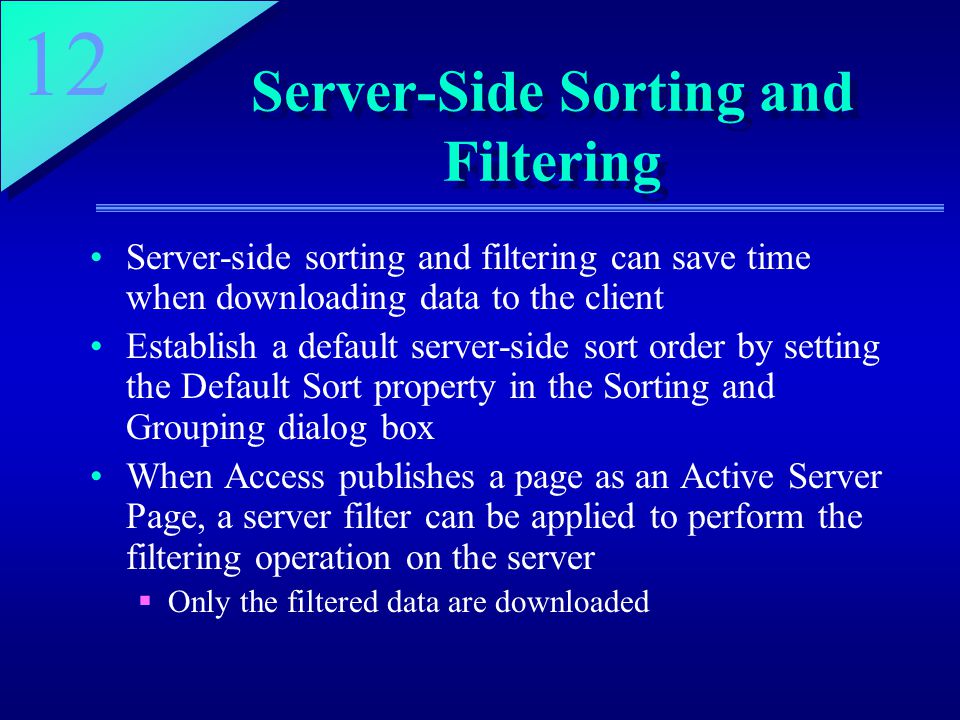 12 Server-Side Sorting and Filtering Server-side sorting and filtering can save time when downloading data to the client Establish a default server-side sort order by setting the Default Sort property in the Sorting and Grouping dialog box When Access publishes a page as an Active Server Page, a server filter can be applied to perform the filtering operation on the server  Only the filtered data are downloaded