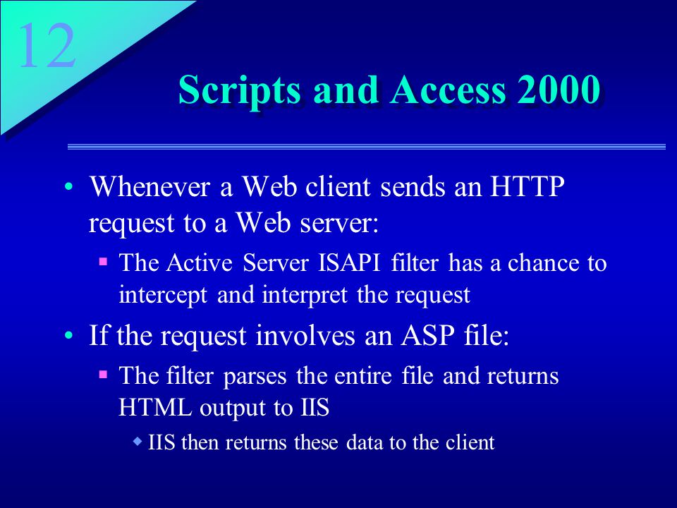 12 Scripts and Access 2000 Whenever a Web client sends an HTTP request to a Web server:  The Active Server ISAPI filter has a chance to intercept and interpret the request If the request involves an ASP file:  The filter parses the entire file and returns HTML output to IIS  IIS then returns these data to the client