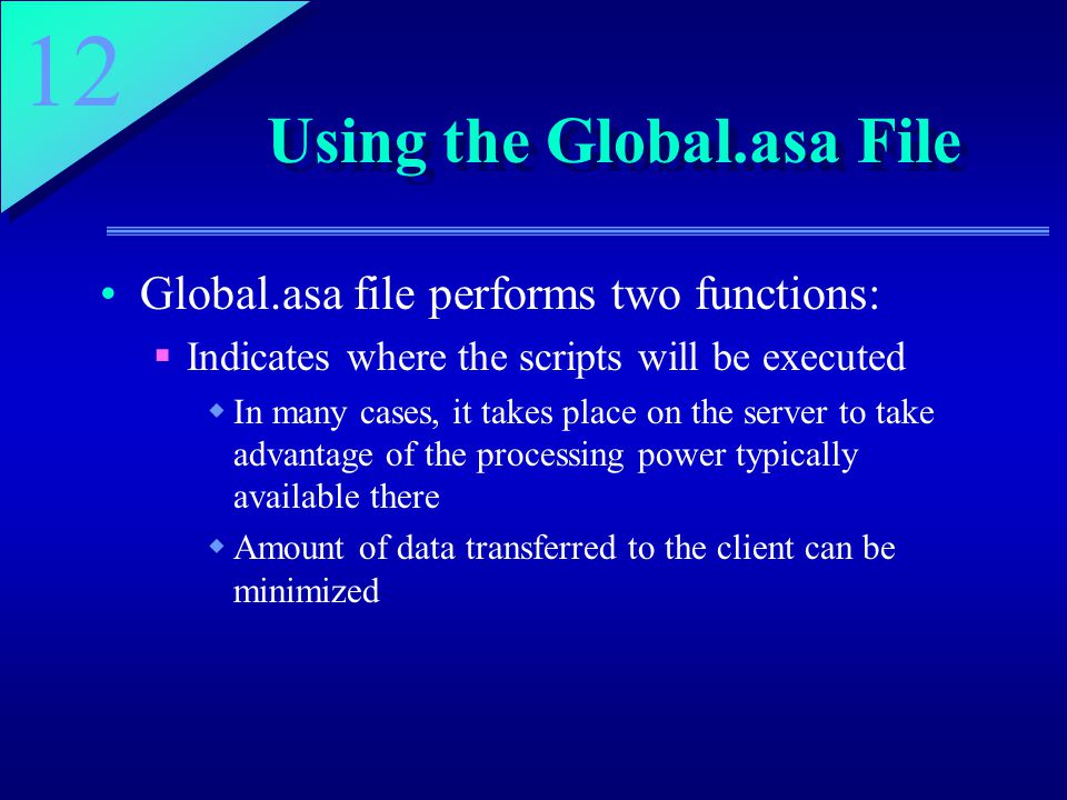 12 Using the Global.asa File Global.asa file performs two functions:  Indicates where the scripts will be executed  In many cases, it takes place on the server to take advantage of the processing power typically available there  Amount of data transferred to the client can be minimized