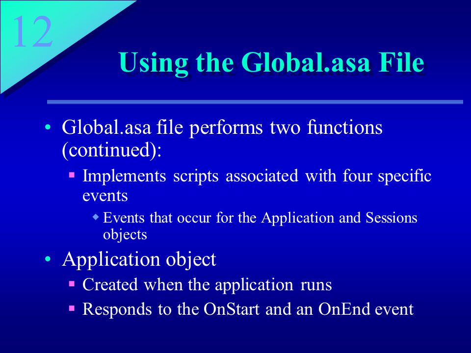 12 Using the Global.asa File Global.asa file performs two functions (continued):  Implements scripts associated with four specific events  Events that occur for the Application and Sessions objects Application object  Created when the application runs  Responds to the OnStart and an OnEnd event