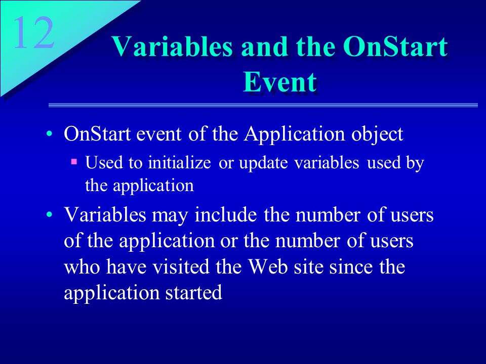 12 Variables and the OnStart Event OnStart event of the Application object  Used to initialize or update variables used by the application Variables may include the number of users of the application or the number of users who have visited the Web site since the application started