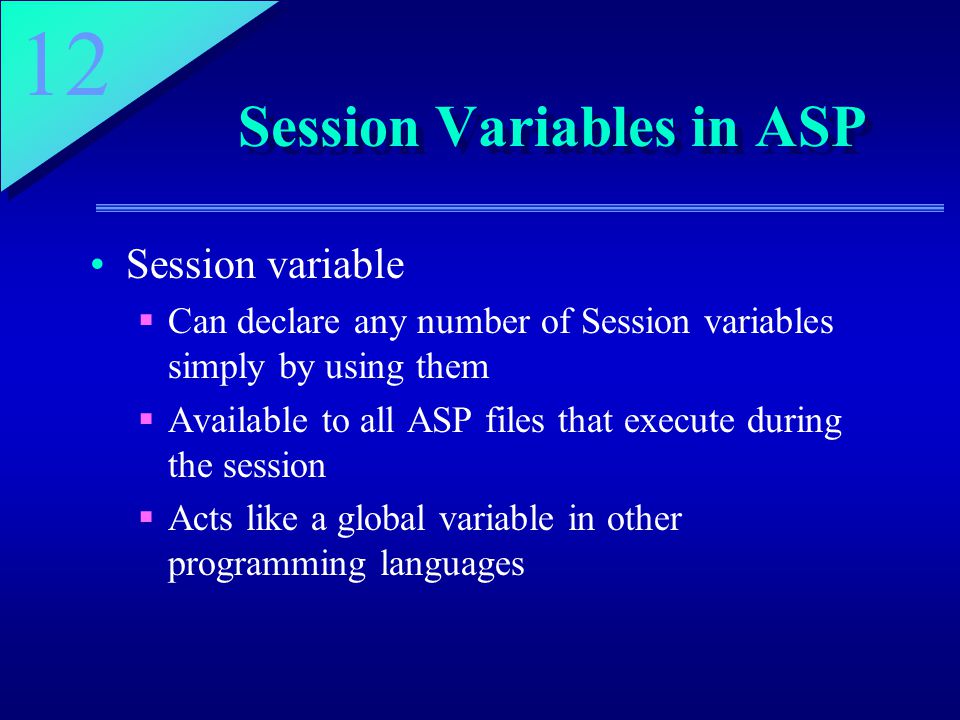 12 Session Variables in ASP Session variable  Can declare any number of Session variables simply by using them  Available to all ASP files that execute during the session  Acts like a global variable in other programming languages