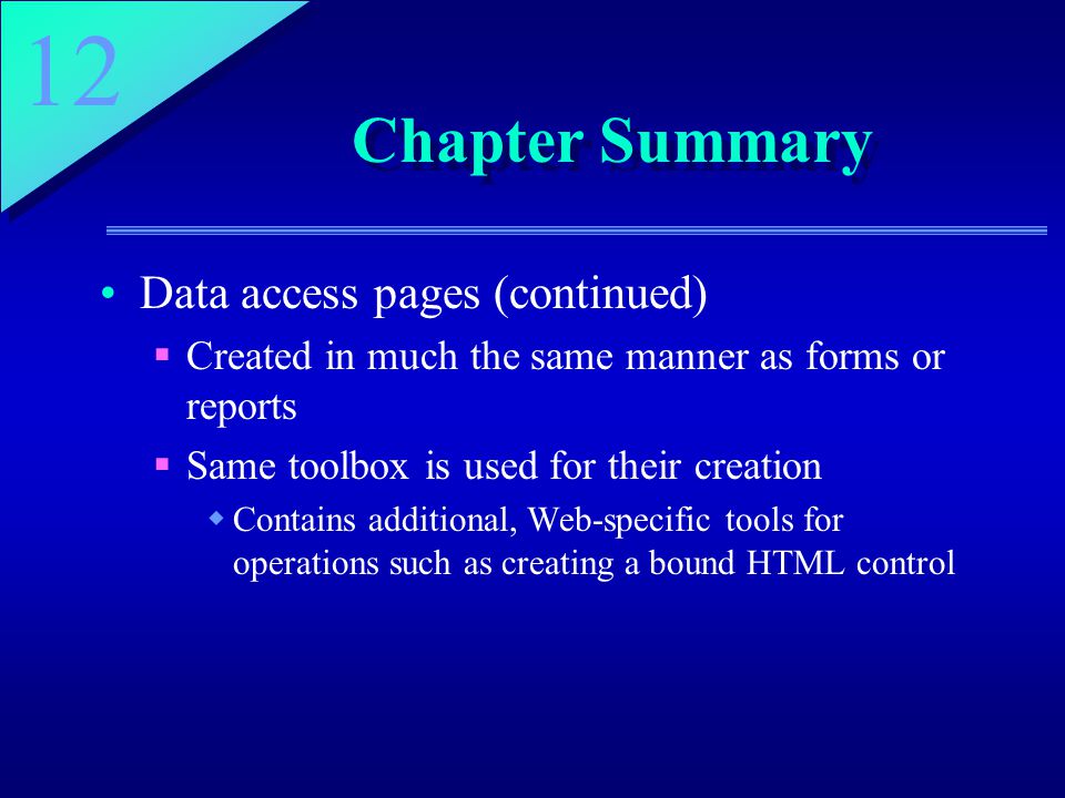 12 Chapter Summary Data access pages (continued)  Created in much the same manner as forms or reports  Same toolbox is used for their creation  Contains additional, Web-specific tools for operations such as creating a bound HTML control