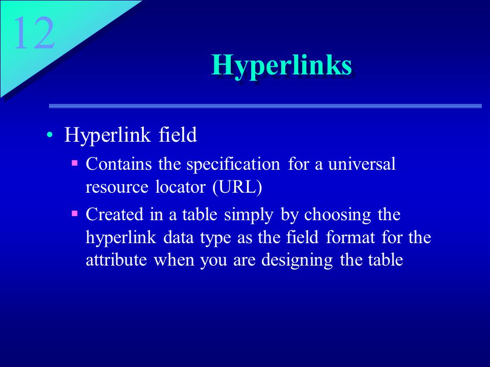 12 Hyperlinks Hyperlink field  Contains the specification for a universal resource locator (URL)  Created in a table simply by choosing the hyperlink data type as the field format for the attribute when you are designing the table