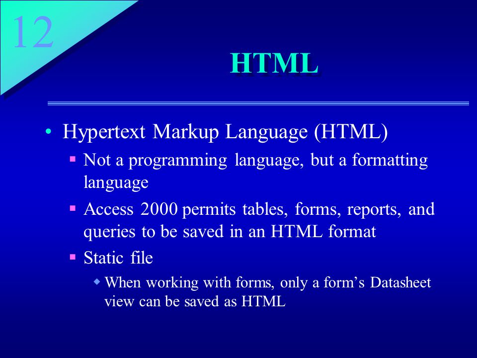 12 HTML Hypertext Markup Language (HTML)  Not a programming language, but a formatting language  Access 2000 permits tables, forms, reports, and queries to be saved in an HTML format  Static file  When working with forms, only a form’s Datasheet view can be saved as HTML