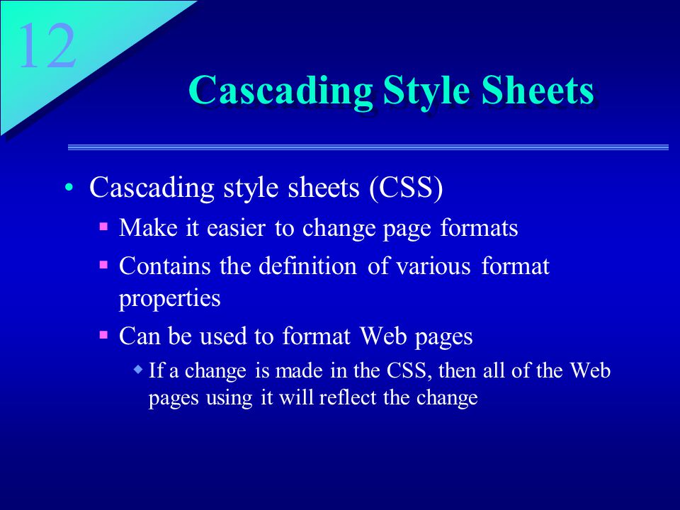 12 Cascading Style Sheets Cascading style sheets (CSS)  Make it easier to change page formats  Contains the definition of various format properties  Can be used to format Web pages  If a change is made in the CSS, then all of the Web pages using it will reflect the change