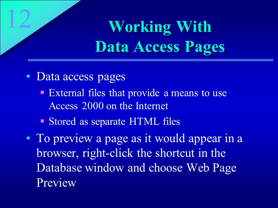 12 Working With Data Access Pages Data access pages  External files that provide a means to use Access 2000 on the Internet  Stored as separate HTML files To preview a page as it would appear in a browser, right-click the shortcut in the Database window and choose Web Page Preview