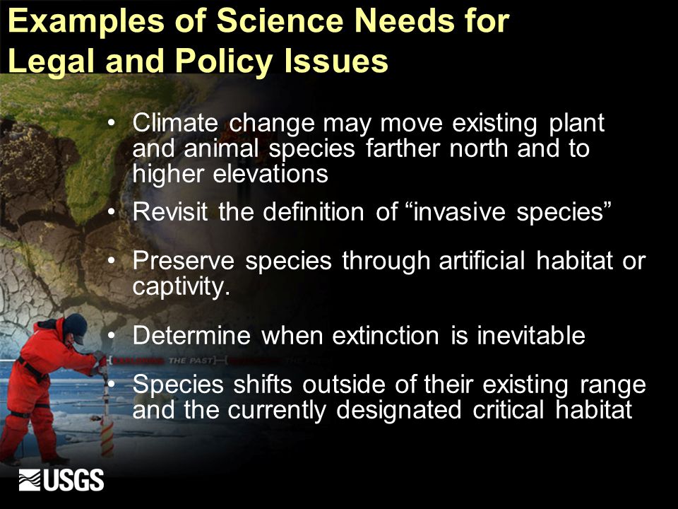 Examples of Science Needs for Legal and Policy Issues Climate change may move existing plant and animal species farther north and to higher elevations Revisit the definition of invasive species Preserve species through artificial habitat or captivity.