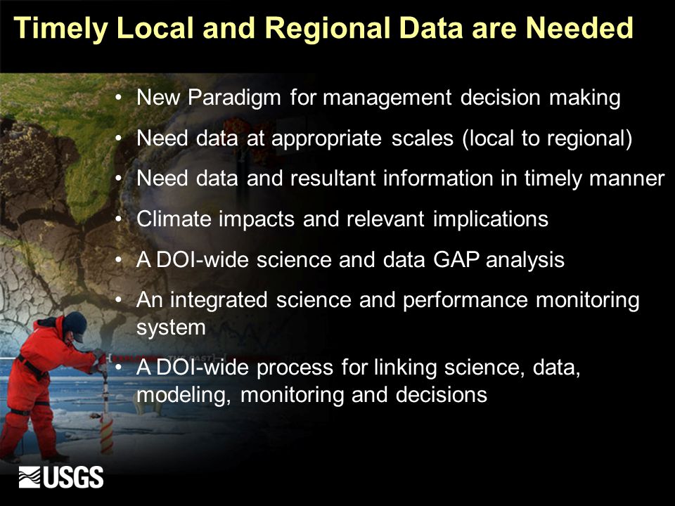 Timely Local and Regional Data are Needed New Paradigm for management decision making Need data at appropriate scales (local to regional) Need data and resultant information in timely manner Climate impacts and relevant implications A DOI-wide science and data GAP analysis An integrated science and performance monitoring system A DOI-wide process for linking science, data, modeling, monitoring and decisions