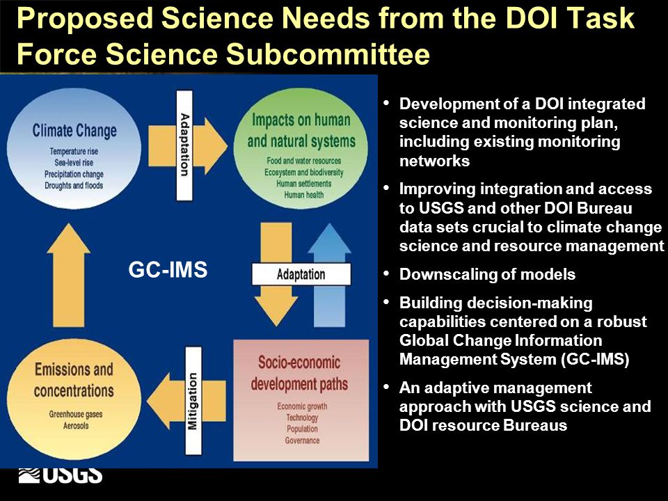 Proposed Science Needs from the DOI Task Force Science Subcommittee Development of a DOI integrated science and monitoring plan, including existing monitoring networks Improving integration and access to USGS and other DOI Bureau data sets crucial to climate change science and resource management Downscaling of models Building decision-making capabilities centered on a robust Global Change Information Management System (GC-IMS) An adaptive management approach with USGS science and DOI resource Bureaus GC-IMS