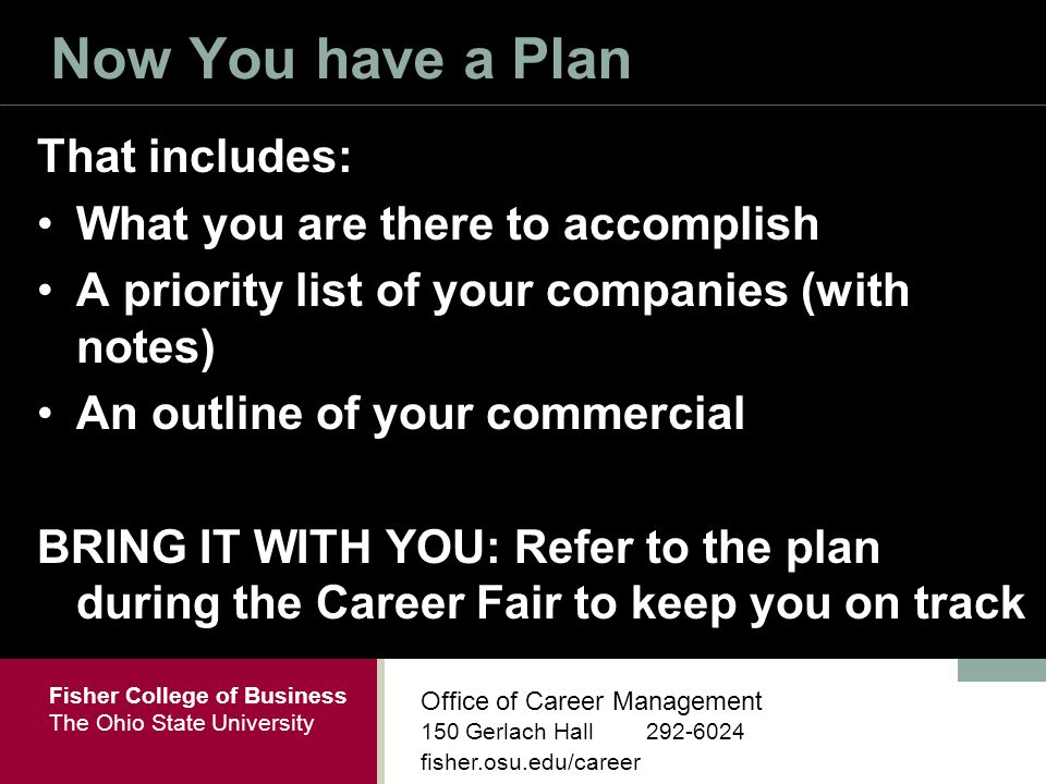 Fisher College of Business The Ohio State University Office of Career Management 150 Gerlach Hall fisher.osu.edu/career Now You have a Plan That includes: What you are there to accomplish A priority list of your companies (with notes) An outline of your commercial BRING IT WITH YOU: Refer to the plan during the Career Fair to keep you on track