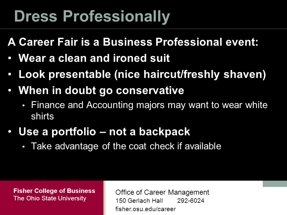 Fisher College of Business The Ohio State University Office of Career Management 150 Gerlach Hall fisher.osu.edu/career Dress Professionally A Career Fair is a Business Professional event: Wear a clean and ironed suit Look presentable (nice haircut/freshly shaven) When in doubt go conservative Finance and Accounting majors may want to wear white shirts Use a portfolio – not a backpack Take advantage of the coat check if available