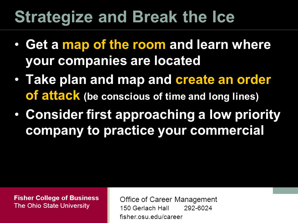 Fisher College of Business The Ohio State University Office of Career Management 150 Gerlach Hall fisher.osu.edu/career Strategize and Break the Ice Get a map of the room and learn where your companies are located Take plan and map and create an order of attack (be conscious of time and long lines) Consider first approaching a low priority company to practice your commercial