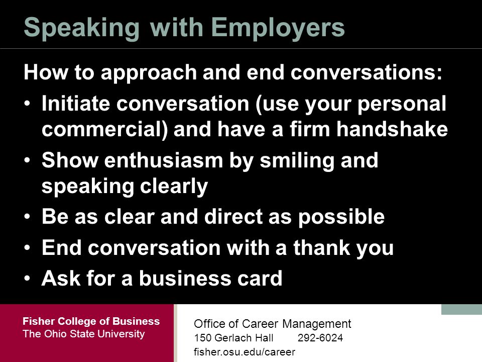 Fisher College of Business The Ohio State University Office of Career Management 150 Gerlach Hall fisher.osu.edu/career Speaking with Employers How to approach and end conversations: Initiate conversation (use your personal commercial) and have a firm handshake Show enthusiasm by smiling and speaking clearly Be as clear and direct as possible End conversation with a thank you Ask for a business card