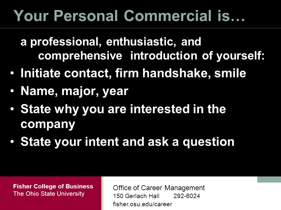 Fisher College of Business The Ohio State University Office of Career Management 150 Gerlach Hall fisher.osu.edu/career Your Personal Commercial is… a professional, enthusiastic, and comprehensive introduction of yourself: Initiate contact, firm handshake, smile Name, major, year State why you are interested in the company State your intent and ask a question