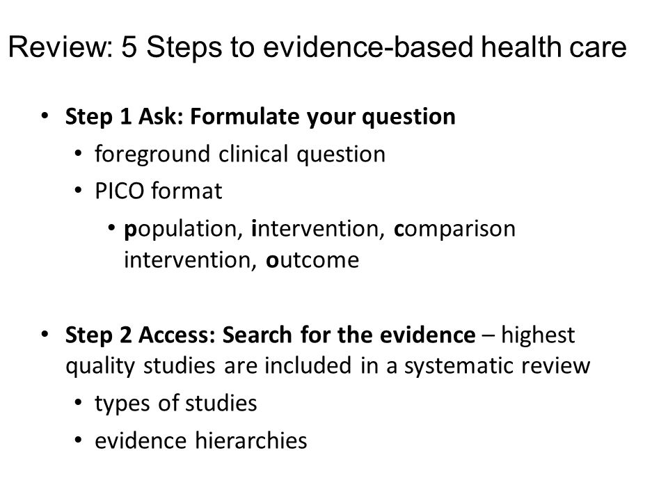 Review: 5 Steps to evidence-based health care Step 1 Ask: Formulate your question foreground clinical question PICO format population, intervention, comparison intervention, outcome Step 2 Access: Search for the evidence – highest quality studies are included in a systematic review types of studies evidence hierarchies
