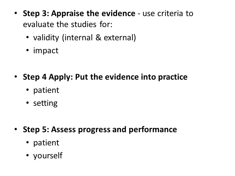 Step 3: Appraise the evidence - use criteria to evaluate the studies for: validity (internal & external) impact Step 4 Apply: Put the evidence into practice patient setting Step 5: Assess progress and performance patient yourself