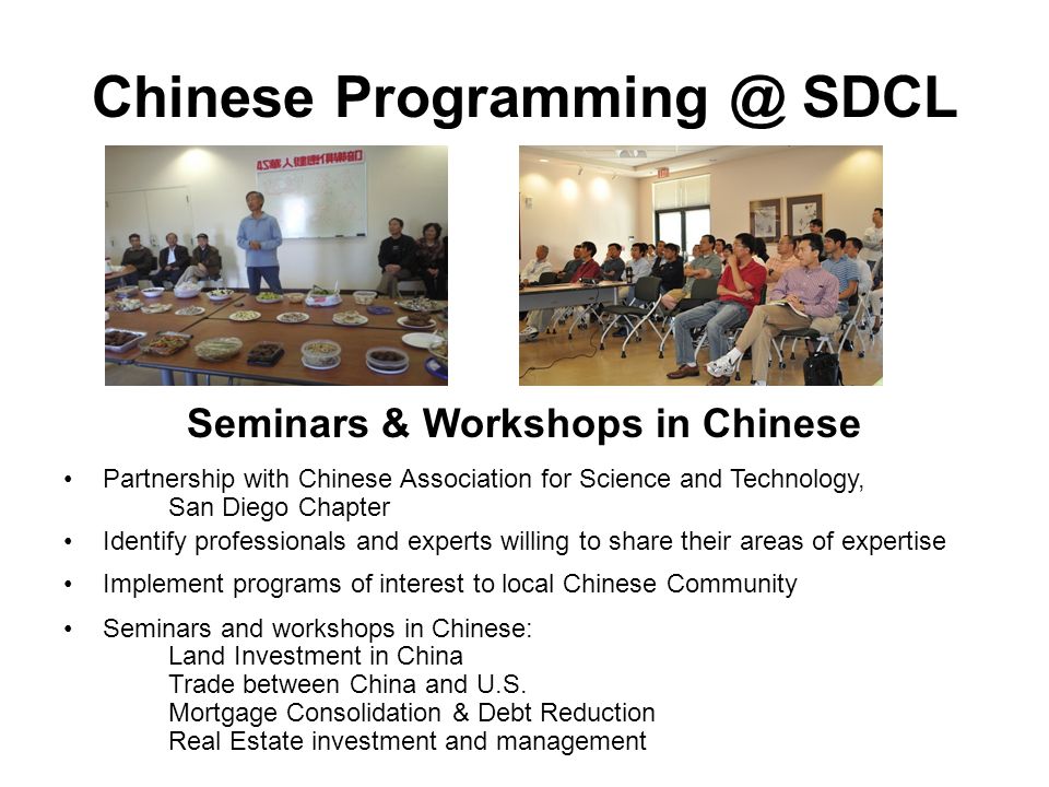 Chinese SDCL Seminars & Workshops in Chinese Partnership with Chinese Association for Science and Technology, San Diego Chapter Identify professionals and experts willing to share their areas of expertise Implement programs of interest to local Chinese Community Seminars and workshops in Chinese: Land Investment in China Trade between China and U.S.